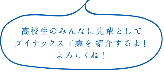 高校生のみんなに先輩としてダイナックス工業を紹介するよ！